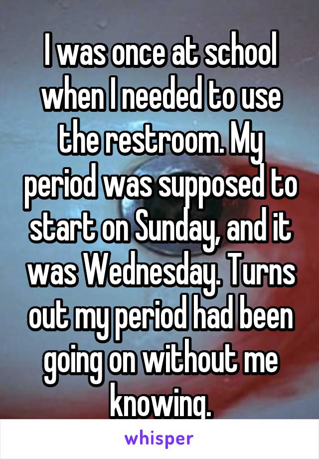 I was once at school when I needed to use the restroom. My period was supposed to start on Sunday, and it was Wednesday. Turns out my period had been going on without me knowing.