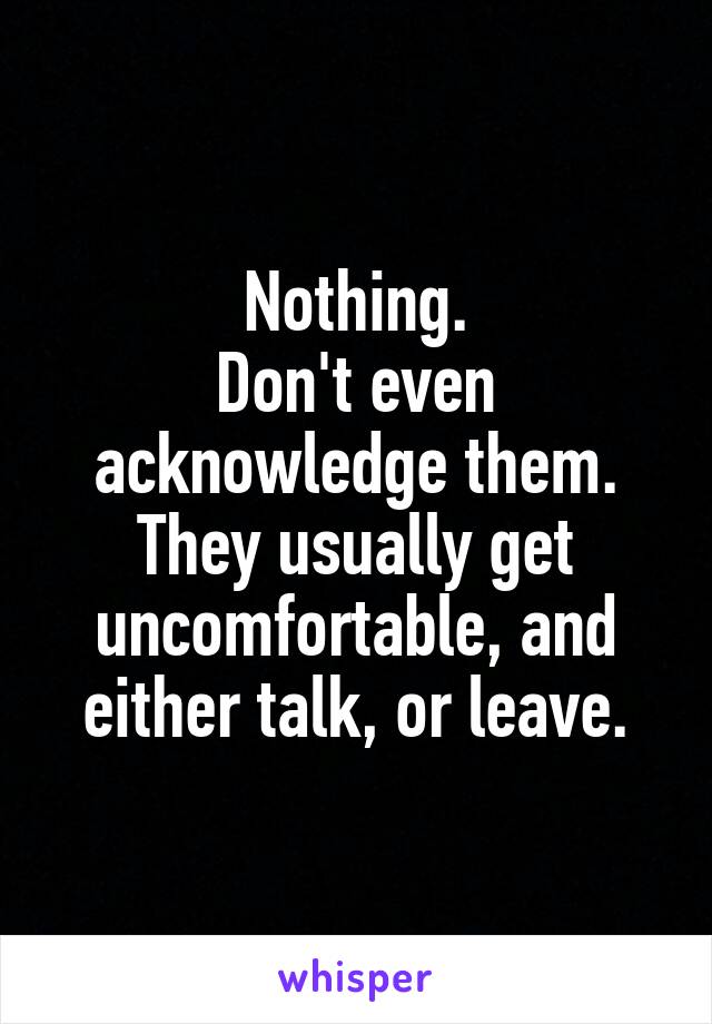 Nothing.
Don't even acknowledge them.
They usually get uncomfortable, and either talk, or leave.
