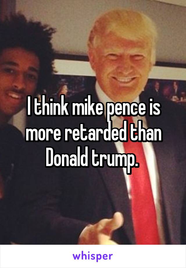 I think mike pence is more retarded than Donald trump. 