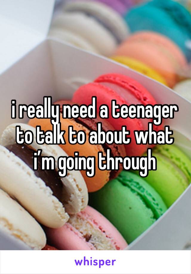 i really need a teenager to talk to about what i’m going through 