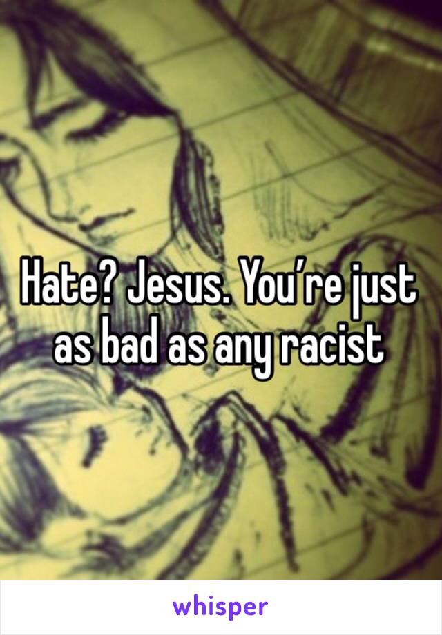 Hate? Jesus. You’re just as bad as any racist 