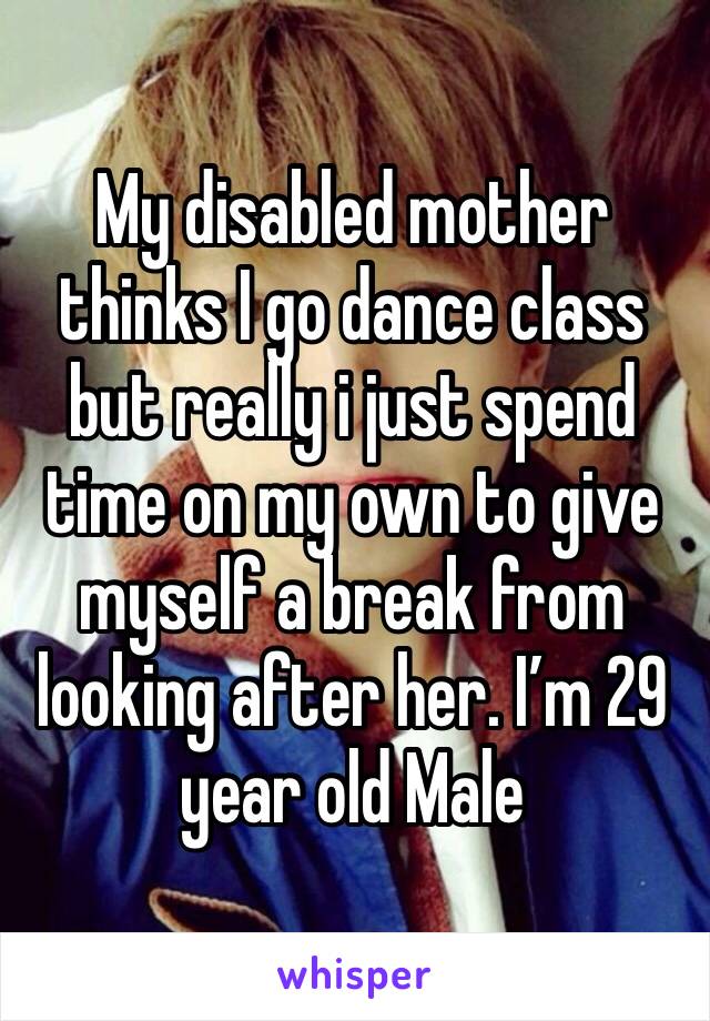 My disabled mother thinks I go dance class but really i just spend time on my own to give myself a break from looking after her. I’m 29 year old Male 