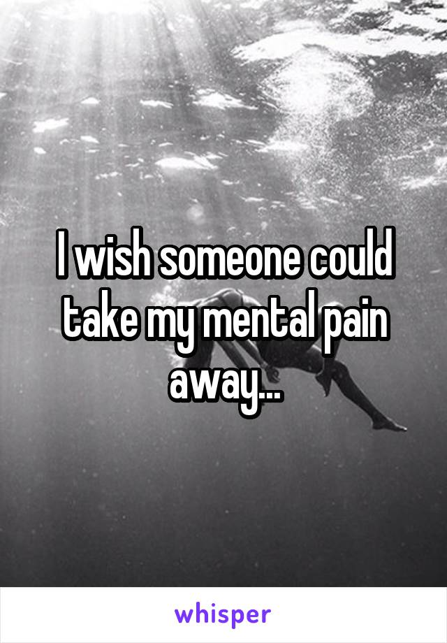 I wish someone could take my mental pain away...
