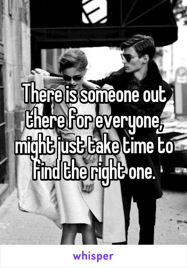 There is someone out there for everyone, might just take time to find the right one.