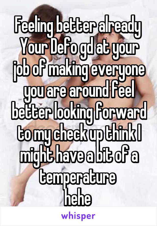 Feeling better already 
Your Defo gd at your job of making everyone you are around feel better looking forward to my check up think I might have a bit of a temperature 
hehe 