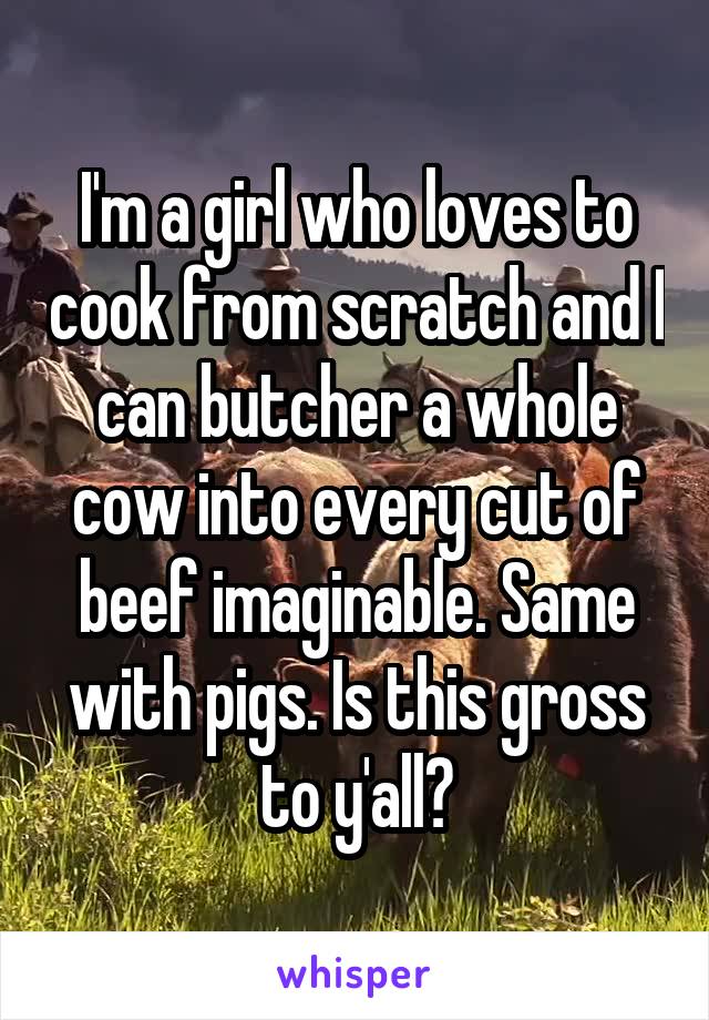 I'm a girl who loves to cook from scratch and I can butcher a whole cow into every cut of beef imaginable. Same with pigs. Is this gross to y'all?