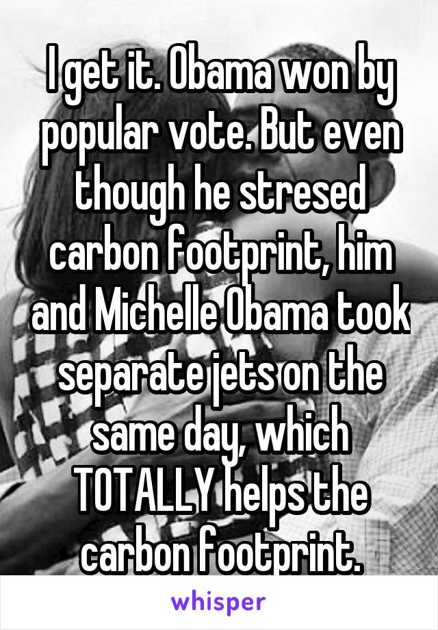 I get it. Obama won by popular vote. But even though he stresed carbon footprint, him and Michelle Obama took separate jets on the same day, which TOTALLY helps the carbon footprint.