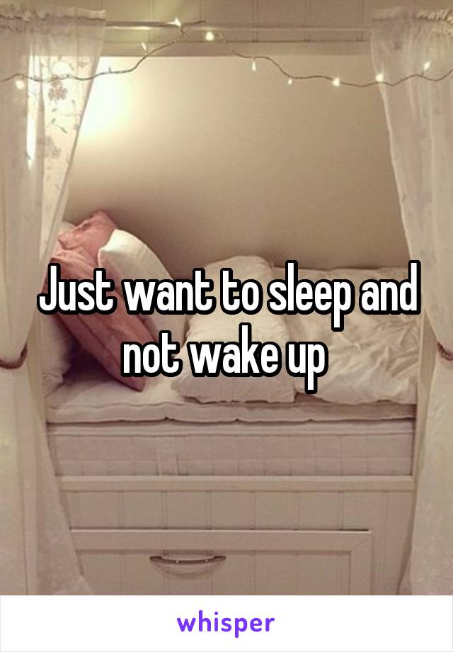 Just want to sleep and not wake up 