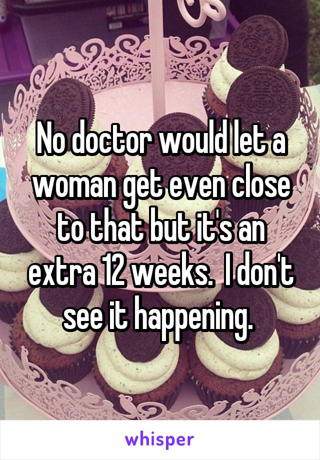 No doctor would let a woman get even close to that but it's an extra 12 weeks.  I don't see it happening. 