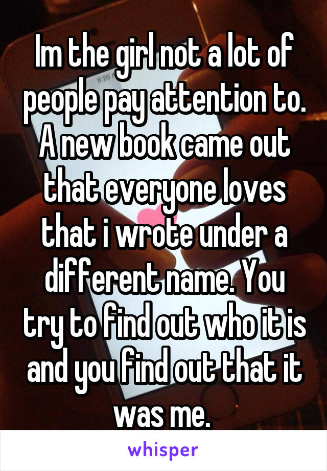 Im the girl not a lot of people pay attention to. A new book came out that everyone loves that i wrote under a different name. You try to find out who it is and you find out that it was me. 