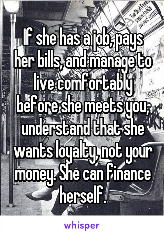 If she has a job, pays her bills, and manage to live comfortably before she meets you, understand that she wants loyalty, not your money. She can finance herself.