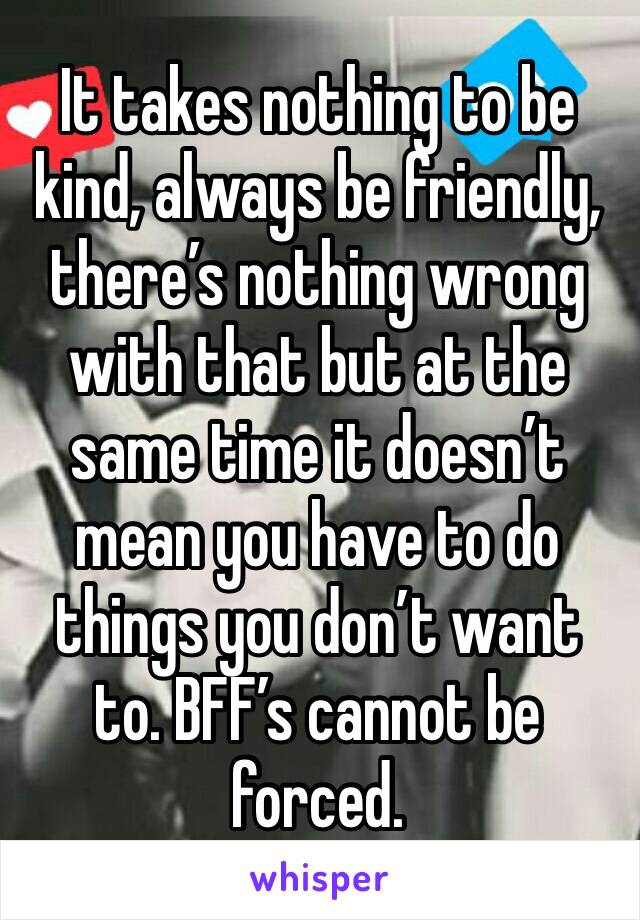 It takes nothing to be kind, always be friendly, there’s nothing wrong with that but at the same time it doesn’t mean you have to do things you don’t want to. BFF’s cannot be forced. 