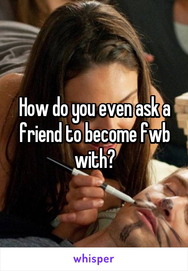 How do you even ask a friend to become fwb with?