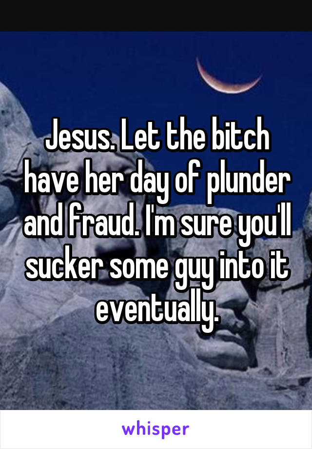 Jesus. Let the bitch have her day of plunder and fraud. I'm sure you'll sucker some guy into it eventually.