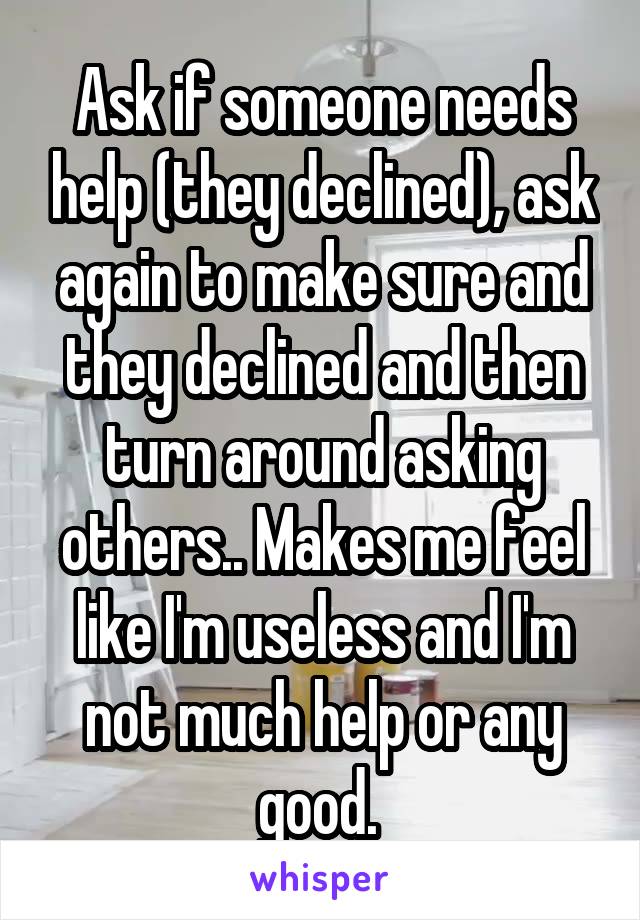 Ask if someone needs help (they declined), ask again to make sure and they declined and then turn around asking others.. Makes me feel like I'm useless and I'm not much help or any good. 