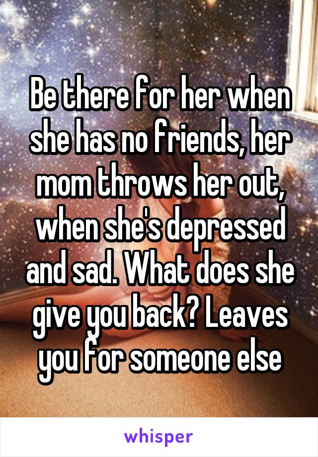 Be there for her when she has no friends, her mom throws her out, when she's depressed and sad. What does she give you back? Leaves you for someone else