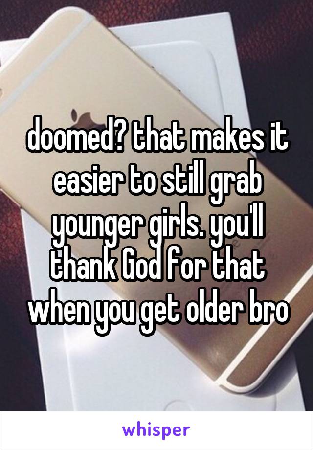 doomed? that makes it easier to still grab younger girls. you'll thank God for that when you get older bro