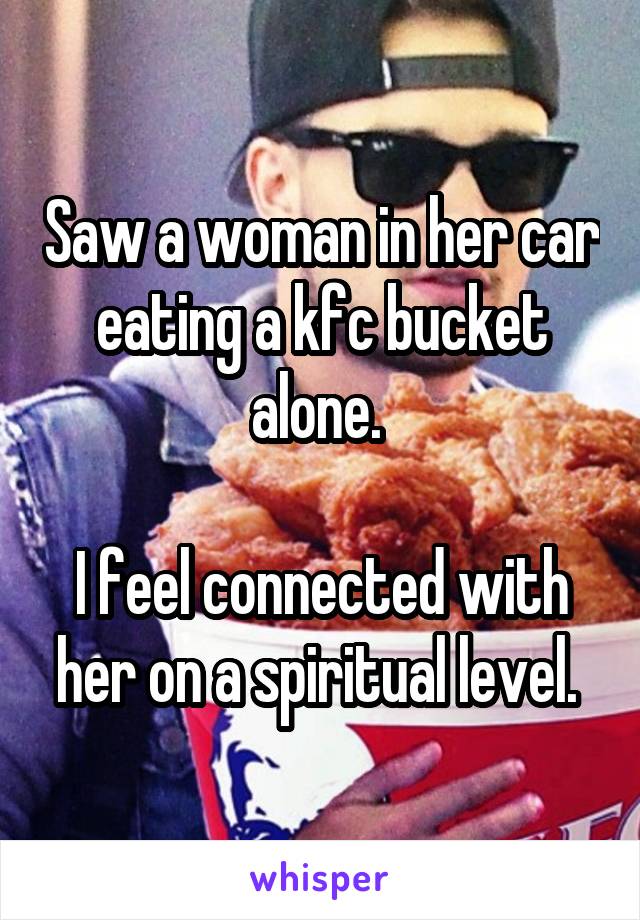 Saw a woman in her car eating a kfc bucket alone. 

I feel connected with her on a spiritual level. 