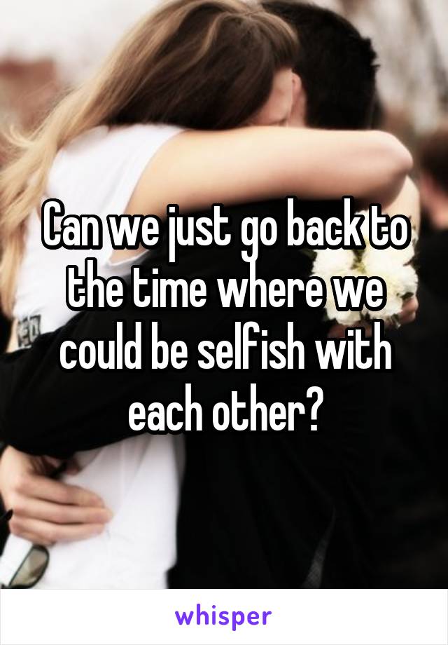 Can we just go back to the time where we could be selfish with each other?