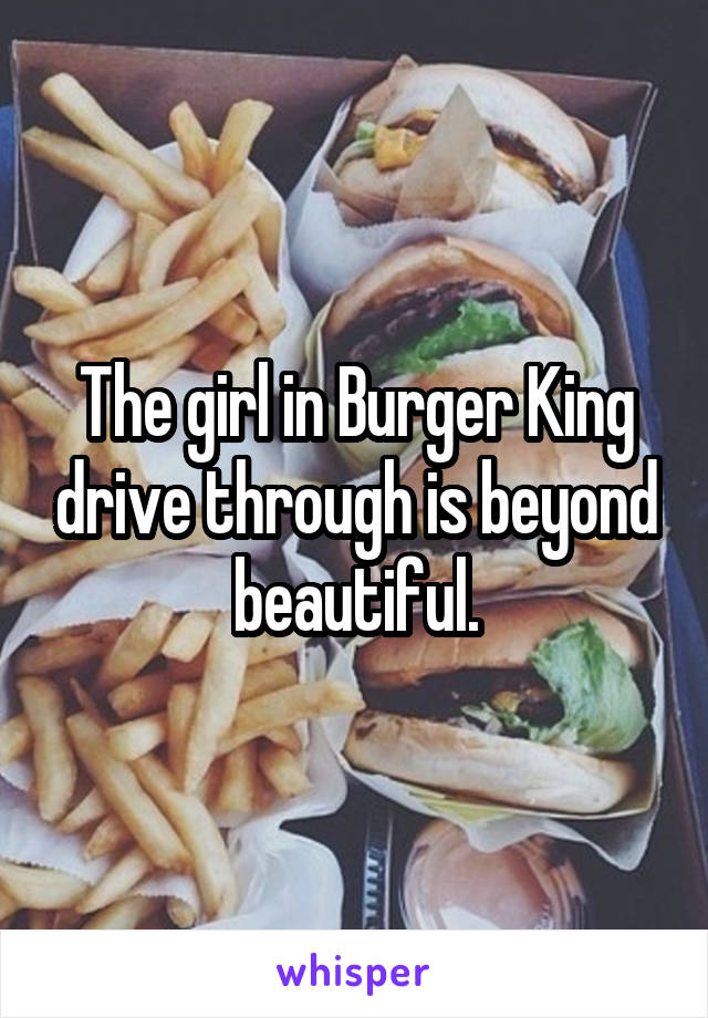 The girl in Burger King drive through is beyond beautiful.