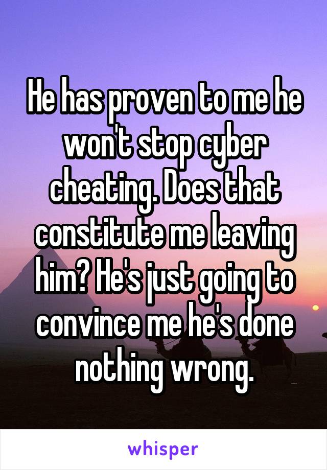 He has proven to me he won't stop cyber cheating. Does that constitute me leaving him? He's just going to convince me he's done nothing wrong.