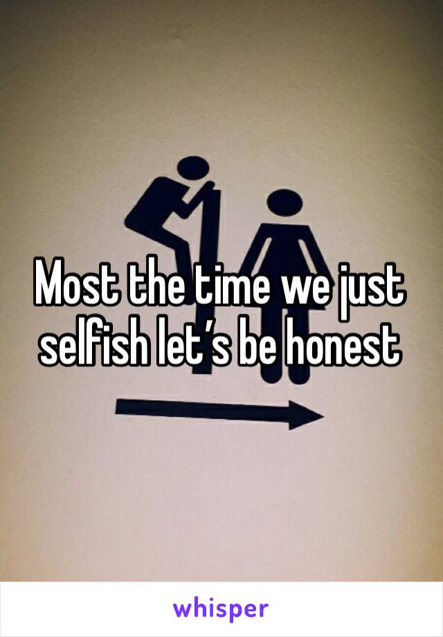Most the time we just selfish let’s be honest 