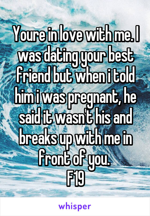 Youre in love with me. I was dating your best friend but when i told him i was pregnant, he said it wasn't his and breaks up with me in front of you. 
F19