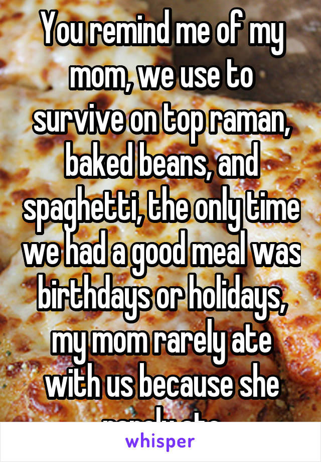You remind me of my mom, we use to survive on top raman, baked beans, and spaghetti, the only time we had a good meal was birthdays or holidays, my mom rarely ate with us because she rarely ate