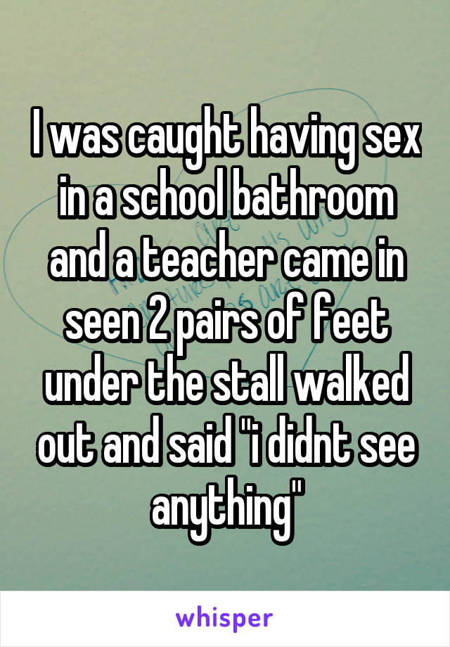I was caught having sex in a school bathroom and a teacher came in seen 2 pairs of feet under the stall walked out and said "i didnt see anything"
