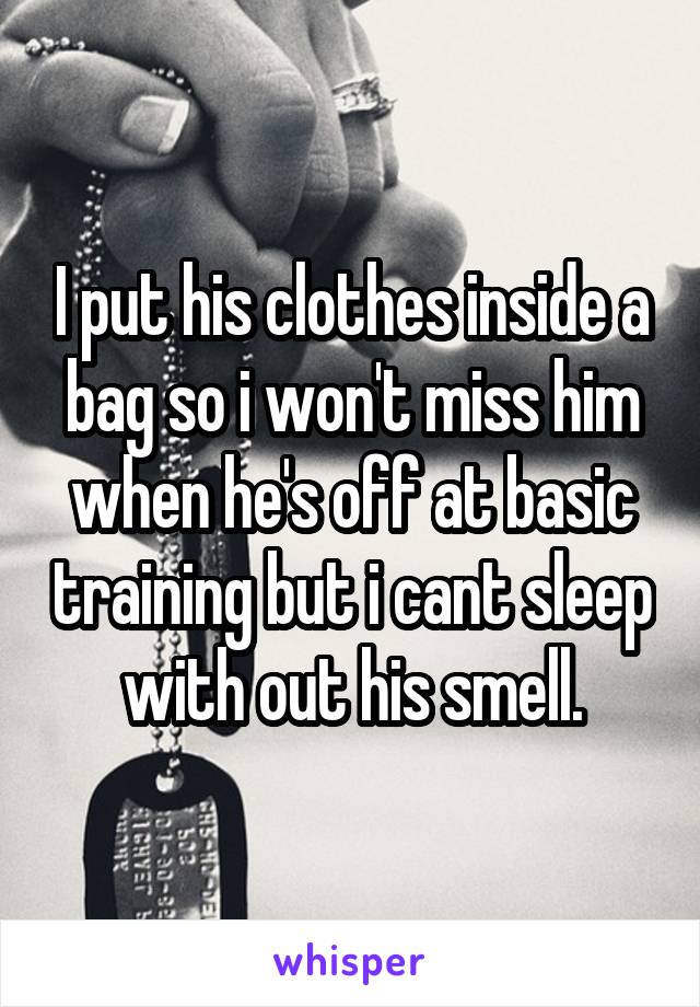 I put his clothes inside a bag so i won't miss him when he's off at basic training but i cant sleep with out his smell.