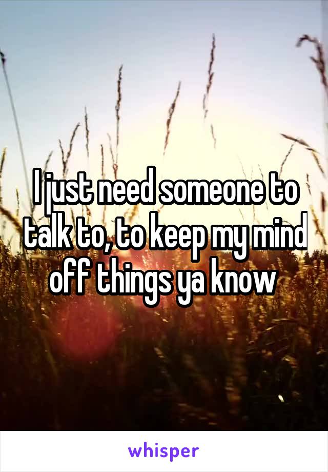 I just need someone to talk to, to keep my mind off things ya know 