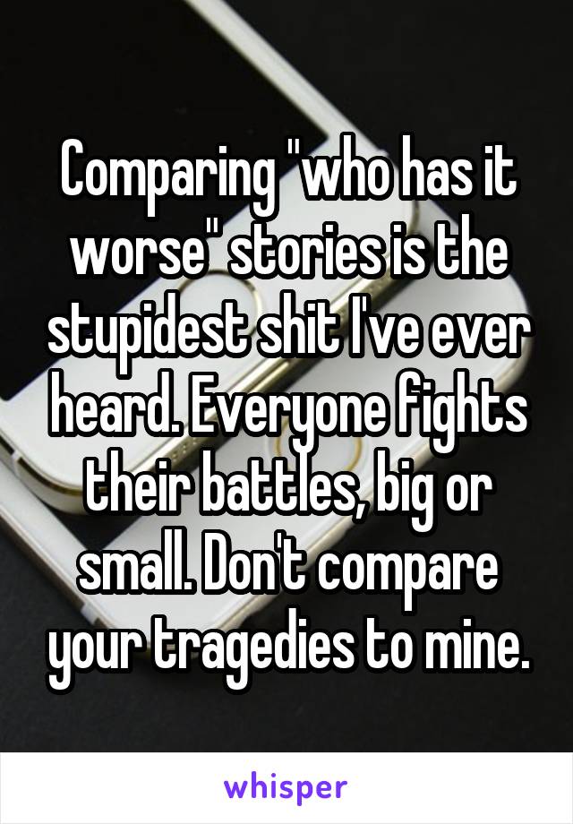 Comparing "who has it worse" stories is the stupidest shit I've ever heard. Everyone fights their battles, big or small. Don't compare your tragedies to mine.