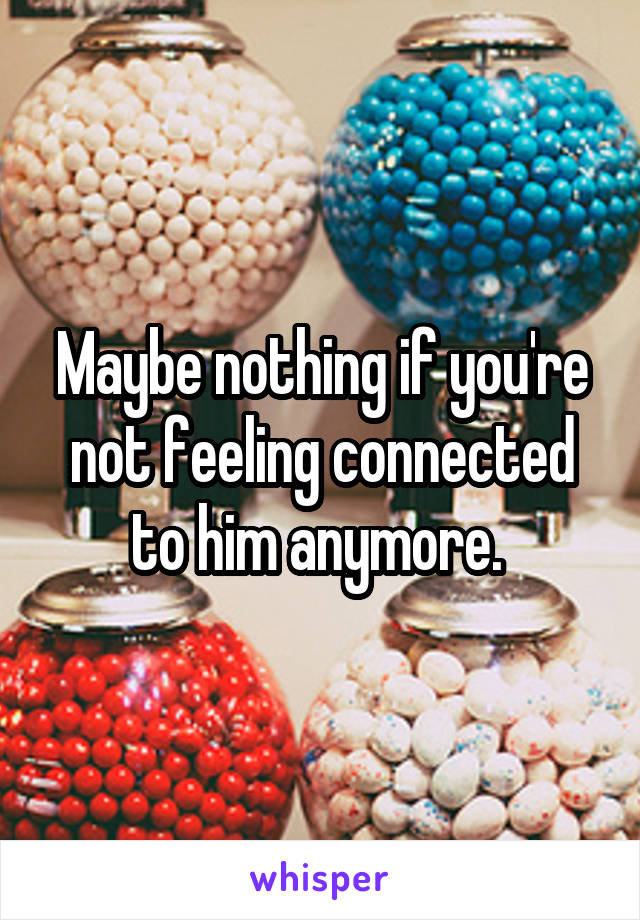 Maybe nothing if you're not feeling connected to him anymore. 