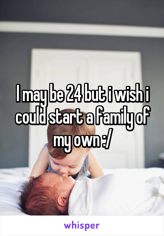 I may be 24 but i wish i could start a family of my own :/