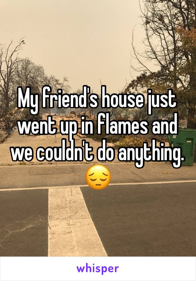 My friend's house just went up in flames and we couldn't do anything. 😔