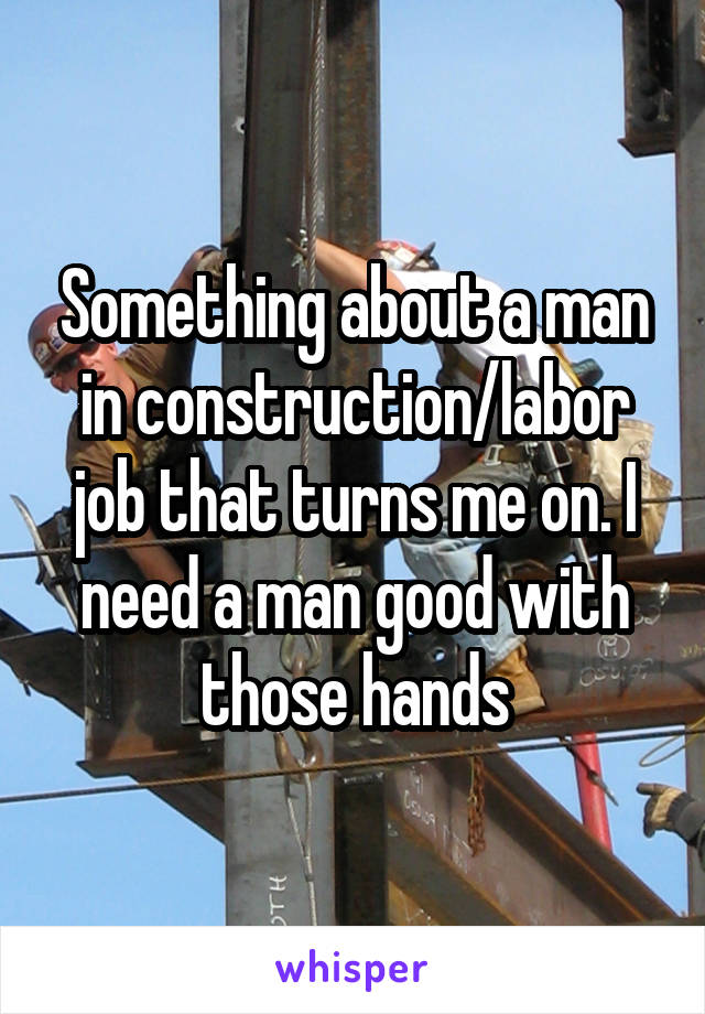 Something about a man in construction/labor job that turns me on. I need a man good with those hands