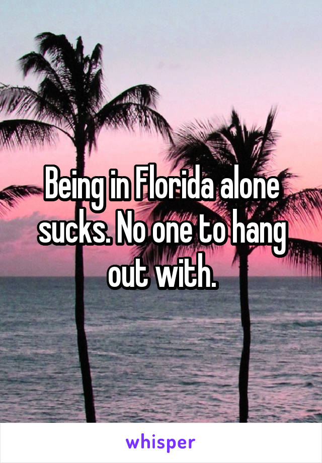 Being in Florida alone sucks. No one to hang out with.
