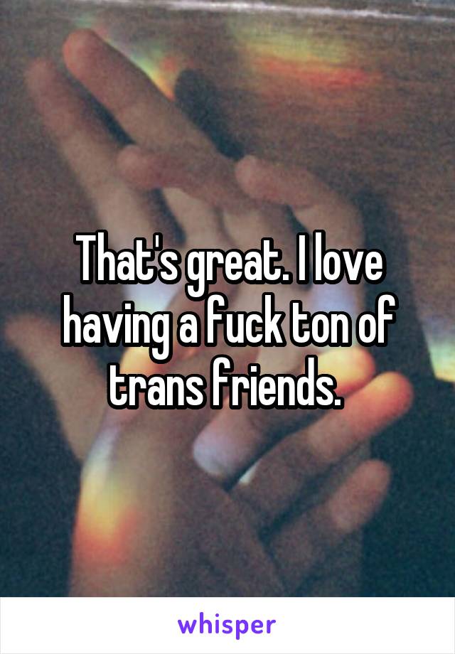 That's great. I love having a fuck ton of trans friends. 