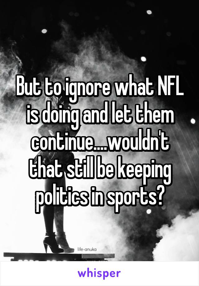 But to ignore what NFL is doing and let them continue....wouldn't that still be keeping politics in sports?