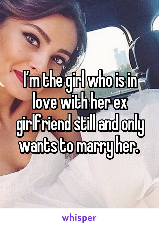 I’m the girl who is in love with her ex girlfriend still and only wants to marry her. 