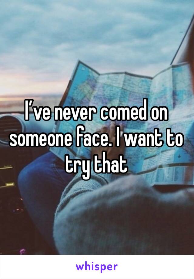 I’ve never comed on someone face. I want to try that 