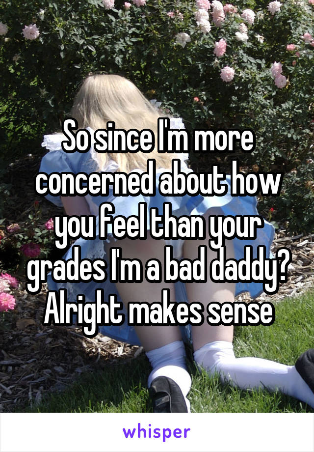So since I'm more concerned about how you feel than your grades I'm a bad daddy? Alright makes sense