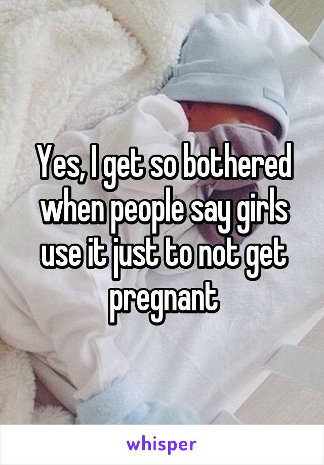 Yes, I get so bothered when people say girls use it just to not get pregnant