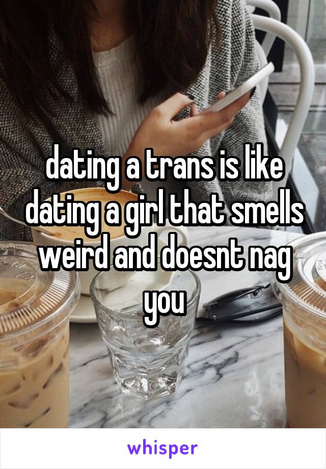 dating a trans is like dating a girl that smells weird and doesnt nag you