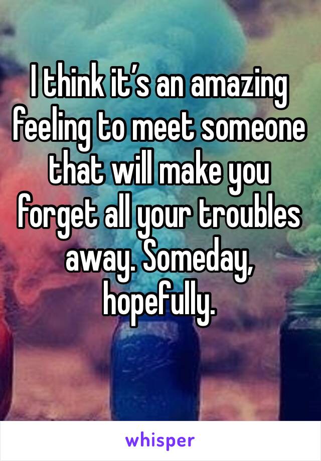 I think it’s an amazing feeling to meet someone that will make you forget all your troubles away. Someday, hopefully.