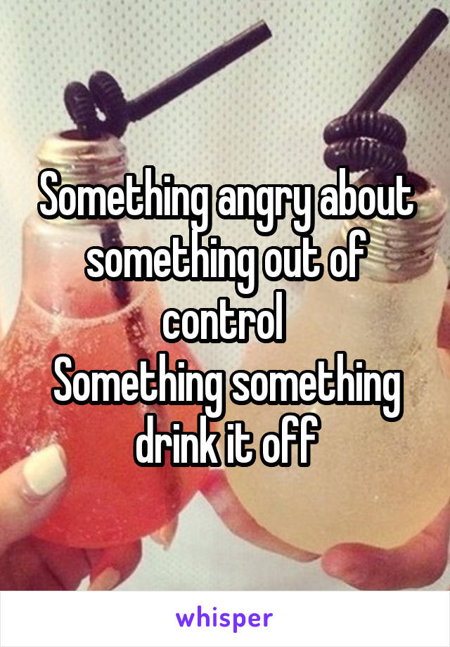 Something angry about something out of control 
Something something drink it off