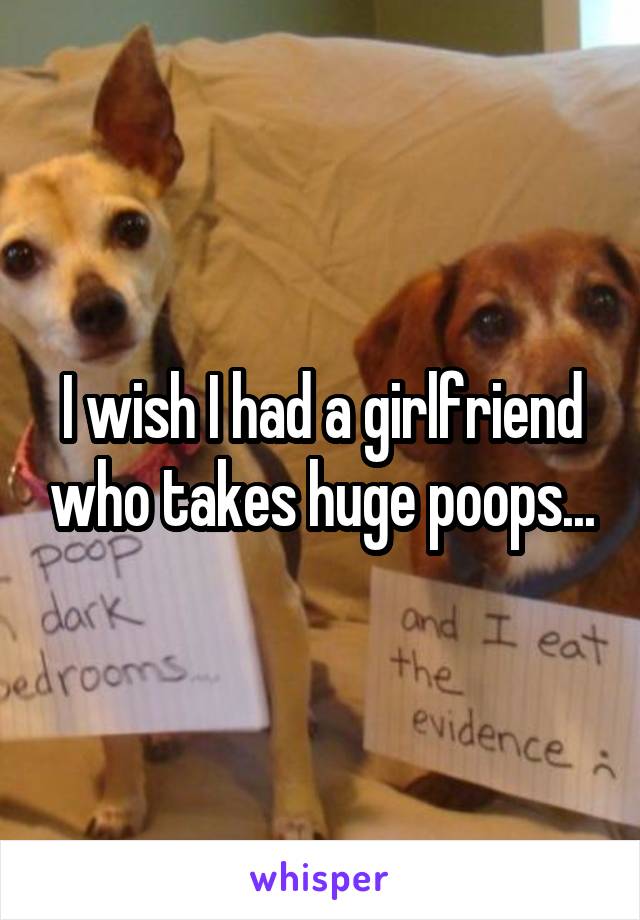 I wish I had a girlfriend who takes huge poops...