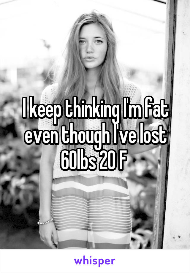 I keep thinking I'm fat even though I've lost 60lbs 20 F 