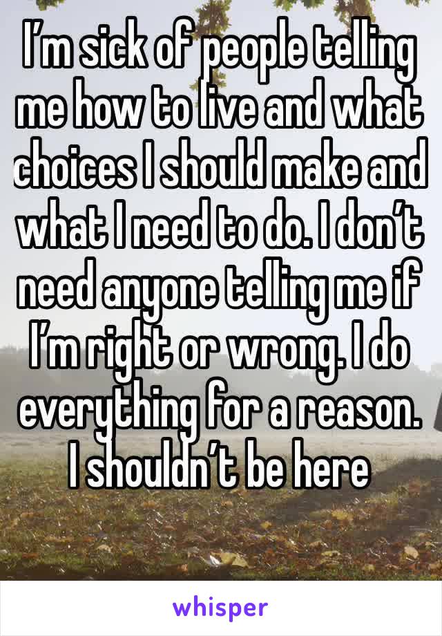 I’m sick of people telling me how to live and what choices I should make and what I need to do. I don’t need anyone telling me if I’m right or wrong. I do everything for a reason. I shouldn’t be here 