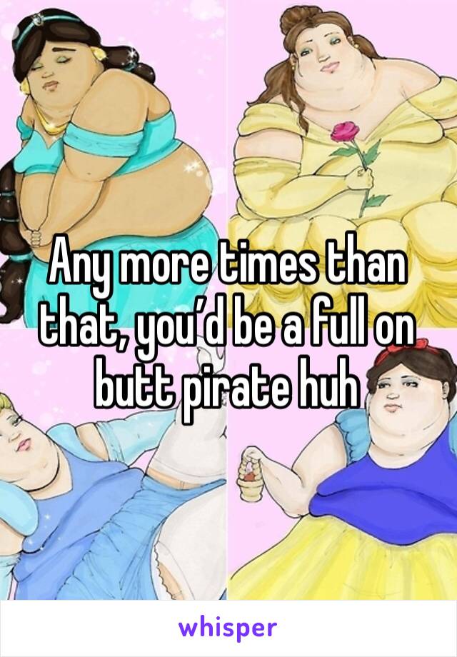 Any more times than that, you’d be a full on butt pirate huh